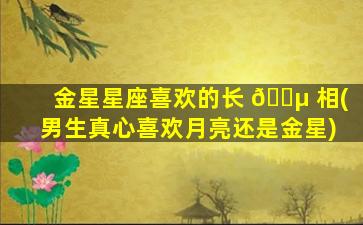 金星星座喜欢的长 🐵 相(男生真心喜欢月亮还是金星)